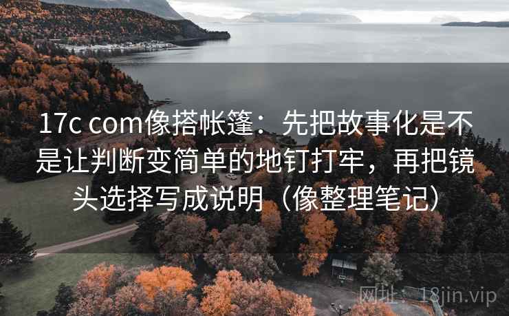 17c com像搭帐篷：先把故事化是不是让判断变简单的地钉打牢，再把镜头选择写成说明（像整理笔记）