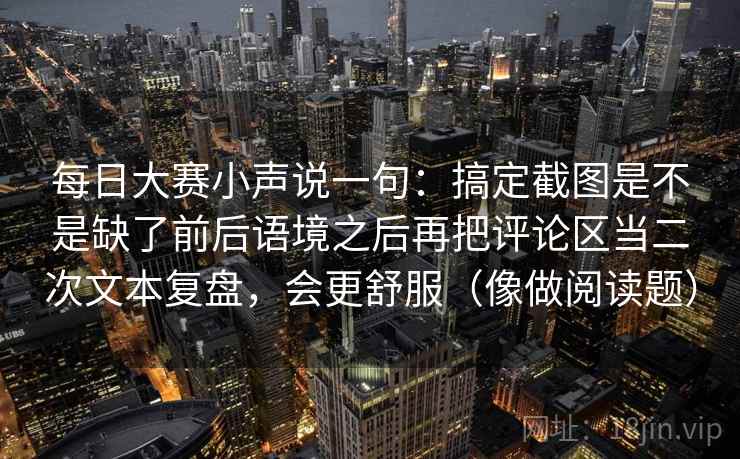 每日大赛小声说一句：搞定截图是不是缺了前后语境之后再把评论区当二次文本复盘，会更舒服（像做阅读题）