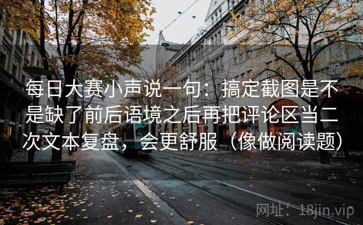 每日大赛小声说一句：搞定截图是不是缺了前后语境之后再把评论区当二次文本复盘，会更舒服（像做阅读题）