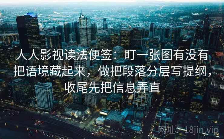 人人影视读法便签:盯一张图有没有把语境藏起来,做把段落分层写提纲,收尾先把信息弄直 人人影视读法便签:盯一张图有没有把语境藏起来,做把段落分层写提纲,收尾先把信息弄直
