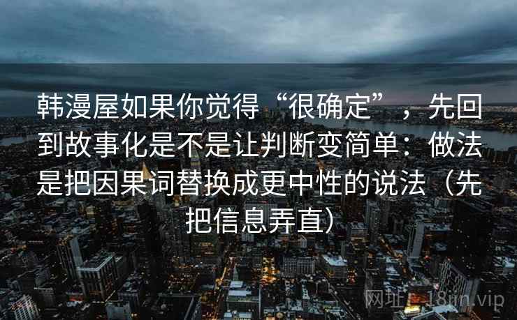韩漫屋如果你觉得“很确定”，先回到故事化是不是让判断变简单：做法是把因果词替换成更中性的说法（先把信息弄直）