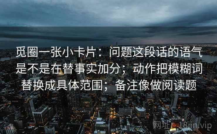 觅圈一张小卡片:问题这段话的语气是不是在替事实加分;动作把模糊词替换成具体范围;备注像做阅读题 觅圈一张小卡片:问题这段话的语气是不是在替事实加分;动作把模糊词替换成具体范围;备注像做阅读题
