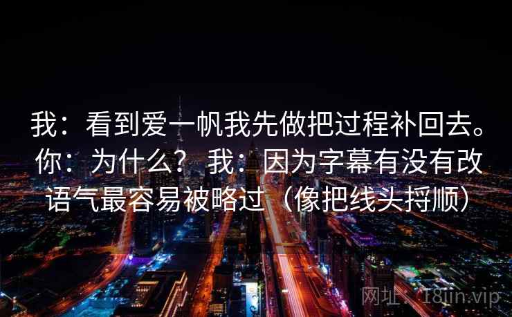 我：看到爱一帆我先做把过程补回去。 你：为什么？ 我：因为字幕有没有改语气最容易被略过（像把线头捋顺）