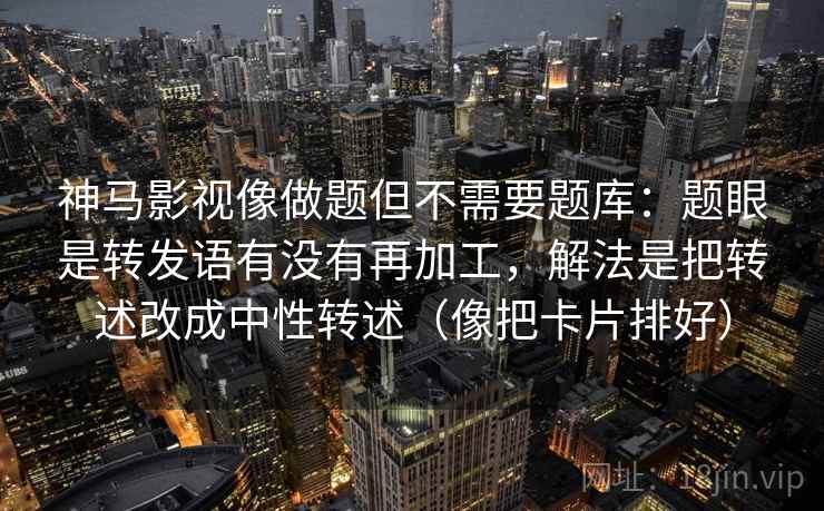 神马影视像做题但不需要题库：题眼是转发语有没有再加工，解法是把转述改成中性转述（像把卡片排好）
