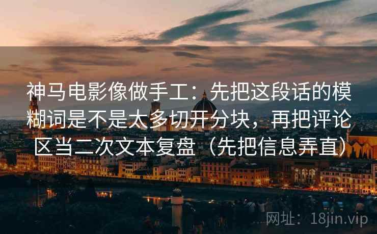 神马电影像做手工:先把这段话的模糊词是不是太多切开分块,再把评论区当二次文本复盘(先把信息弄直) 神马电影像做手工:先把这段话的模糊词是不是太多切开分块,再把评论区当二次文本复盘(先把信息弄直)