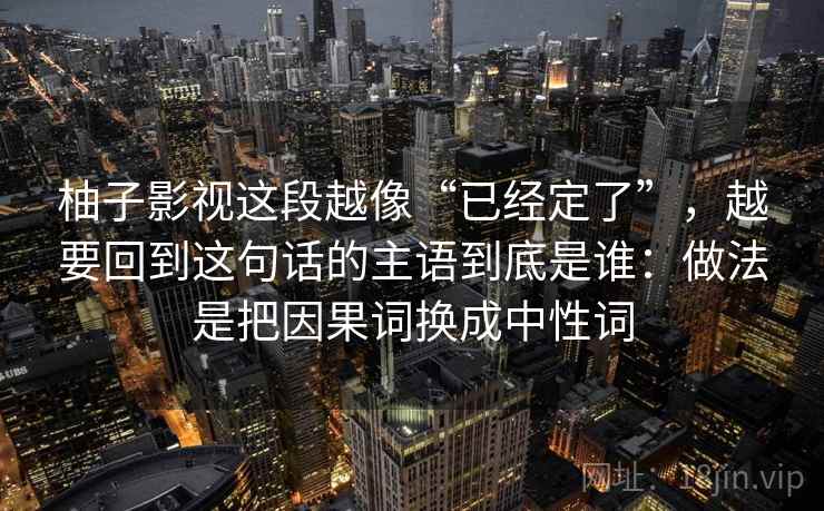 柚子影视这段越像“已经定了”,越要回到这句话的主语到底是谁:做法是把因果词换成中性词 柚子影视这段越像“已经定了”,越要回到这句话的主语到底是谁:做法是把因果词换成中性词