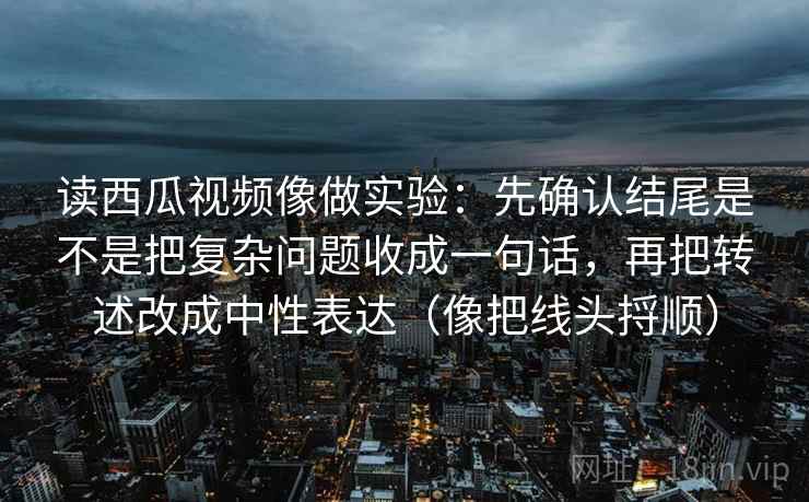 读西瓜视频像做实验：先确认结尾是不是把复杂问题收成一句话，再把转述改成中性表达（像把线头捋顺）