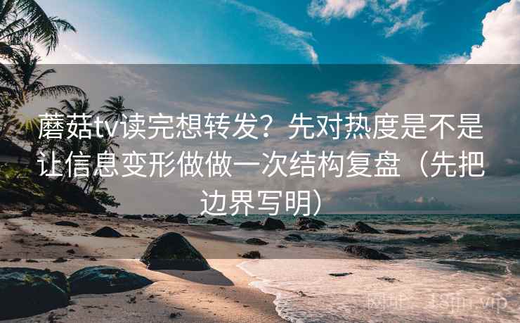 蘑菇tv读完想转发？先对热度是不是让信息变形做做一次结构复盘（先把边界写明）