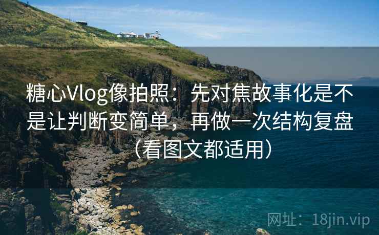 糖心Vlog像拍照：先对焦故事化是不是让判断变简单，再做一次结构复盘（看图文都适用）