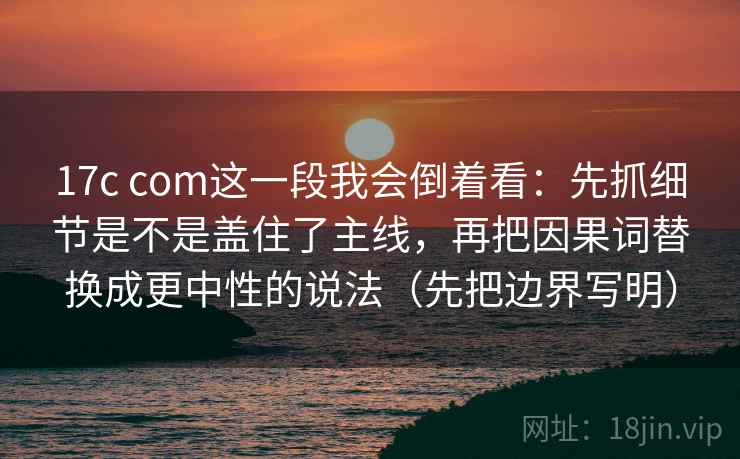 17c com这一段我会倒着看：先抓细节是不是盖住了主线，再把因果词替换成更中性的说法（先把边界写明）