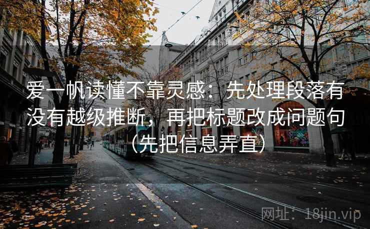 爱一帆读懂不靠灵感：先处理段落有没有越级推断，再把标题改成问题句（先把信息弄直）