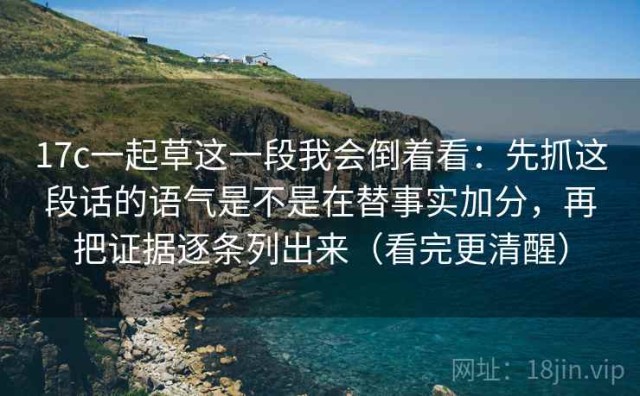 17c一起草这一段我会倒着看：先抓这段话的语气是不是在替事实加分，再把证据逐条列出来（看完更清醒）