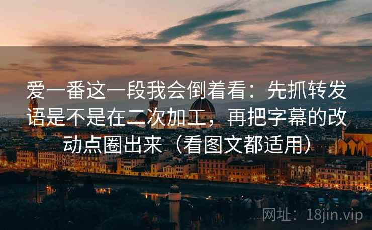 爱一番这一段我会倒着看：先抓转发语是不是在二次加工，再把字幕的改动点圈出来（看图文都适用）