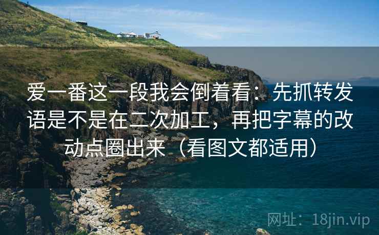 爱一番这一段我会倒着看：先抓转发语是不是在二次加工，再把字幕的改动点圈出来（看图文都适用）