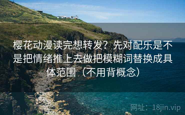 樱花动漫读完想转发？先对配乐是不是把情绪推上去做把模糊词替换成具体范围（不用背概念）